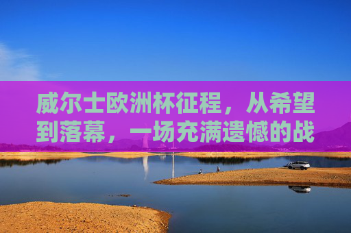 威尔士欧洲杯征程，从希望到落幕，一场充满遗憾的战斗，威尔士欧洲杯征程，希望落幕，遗憾留痕