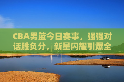 CBA男篮今日赛事，强强对话胜负分，新星闪耀引爆全场，CBA强强对话胜负分！新星闪耀引爆全场