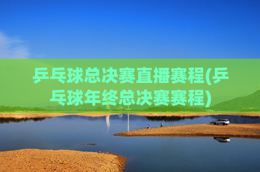 乒乓球总决赛直播赛程(乒乓球年终总决赛赛程)