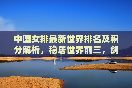 中国女排最新世界排名及积分解析，稳居世界前三，剑指巴黎奥运更高目标，中国女排世界排名稳居前三 剑指巴黎奥运更高目标