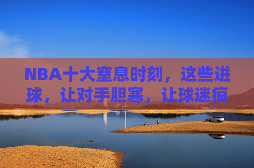 NBA十大窒息时刻，这些进球，让对手胆寒，让球迷疯狂！NBA十大窒息时刻，让对手胆寒，让球迷疯狂！