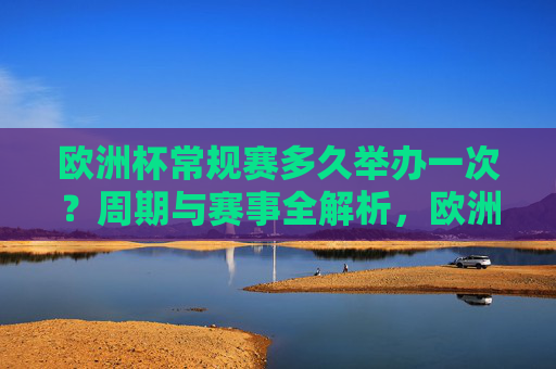 欧洲杯常规赛多久举办一次？周期与赛事全解析，欧洲杯举办周期与赛事全解析