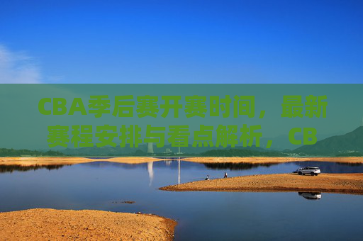 CBA季后赛开赛时间，最新赛程安排与看点解析，CBA季后赛开赛时间、最新赛程安排与看点解析