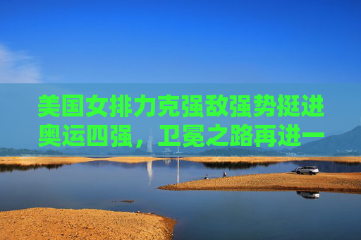 美国女排力克强敌强势挺进奥运四强,卫冕之路再进一步,美国女排力克强敌挺进奥运四强,卫冕之路再进一步