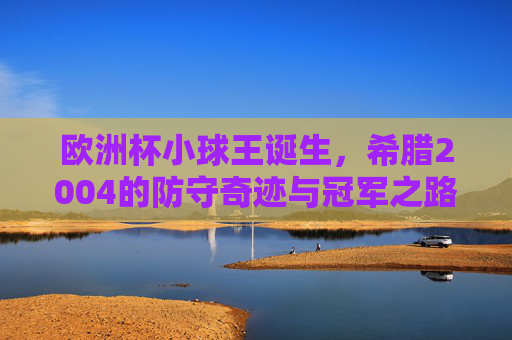欧洲杯小球王诞生,希腊2004的防守奇迹与冠军之路,欧洲杯小球王诞生,希腊2004防守奇迹铸就冠军之路