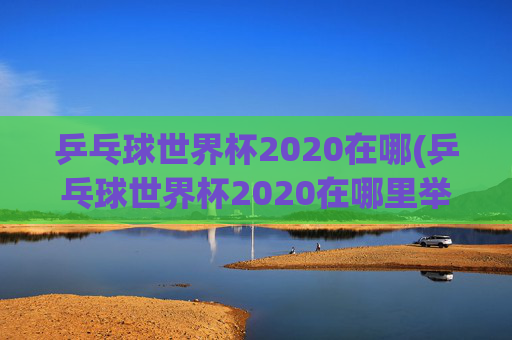 乒乓球世界杯2020在哪(乒乓球世界杯2020在哪里举行)