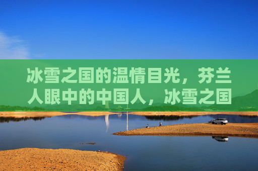 冰雪之国的温情目光,芬兰人眼中的中国人,冰雪之国的温情目光,芬兰人眼中的中国人