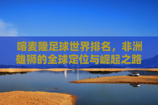 喀麦隆足球世界排名，非洲雄狮的全球定位与崛起之路，非洲雄狮的崛起，喀麦隆足球的全球定位与排名之路