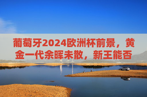 葡萄牙2024欧洲杯前景,黄金一代余晖未散,新王能否铸就传奇?葡萄牙2024,黄金余晖未尽,新王传奇待书