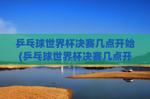 乒乓球世界杯决赛几点开始(乒乓球世界杯决赛几点开始)