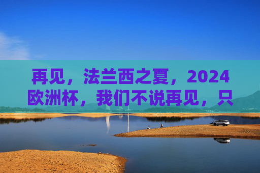 再见,法兰西之夏,2024欧洲杯,我们不说再见,只说期待重逢,再见法兰西之夏,2024欧洲杯重逢可期