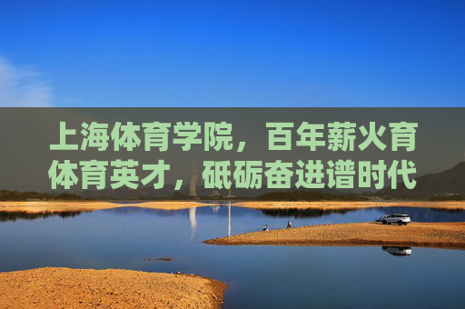 上海体育学院,百年薪火育体育英才,砥砺奋进谱时代新篇,上海体育学院,百年薪火育英才 时代奋进谱新篇