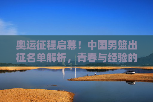奥运征程启幕!中国男篮出征名单解析,青春与经验的碰撞