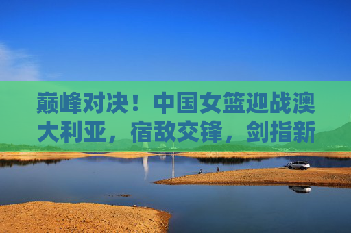 巅峰对决！中国女篮迎战澳大利亚，宿敌交锋，剑指新征程，巅峰对决！中国女篮战澳大利亚，宿敌交锋剑指新征程