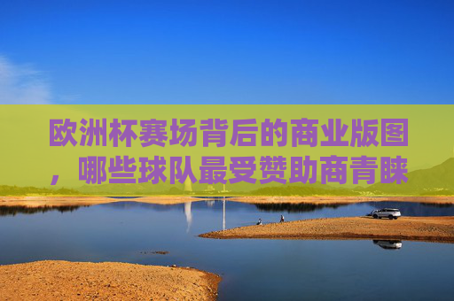 欧洲杯赛场背后的商业版图，哪些球队最受赞助商青睐？欧洲杯商业版图，哪些球队最受赞助商青睐？