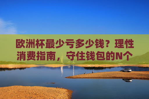 欧洲杯最少亏多少钱？理性消费指南，守住钱包的N个关键，欧洲杯理性消费指南，守住钱包的关键
