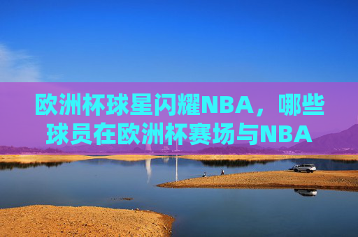 欧洲杯球星闪耀NBA，哪些球员在欧洲杯赛场与NBA赛场双向奔赴？欧洲杯与NBA，球星的双向奔赴