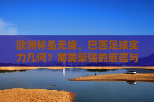 欧洲杯虽无缘,巴西足球实力几何?南美豪强的底蕴与锋芒,欧洲杯无缘,巴西足球的底蕴与锋芒几何?