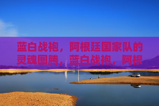 蓝白战袍,阿根廷国家队的灵魂图腾,蓝白战袍,阿根廷灵魂图腾