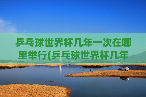 乒乓球世界杯几年一次在哪里举行(乒乓球世界杯几年一次在哪里举行的)