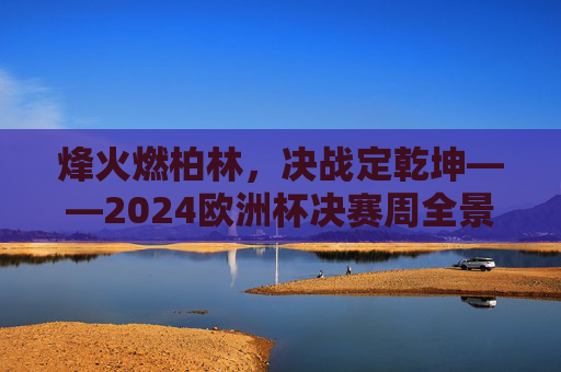 烽火燃柏林,决战定乾坤——2024欧洲杯决赛周全景纪实,烽火燃柏林,决战定乾坤——2024欧洲杯决赛周全景纪实