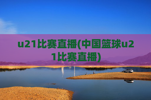 u21比赛直播(中国篮球u21比赛直播)