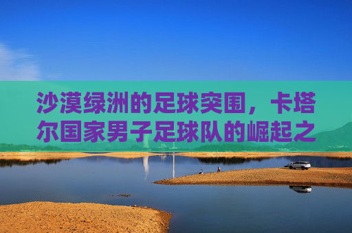 沙漠绿洲的足球突围,卡塔尔国家男子足球队的崛起之路,沙漠绿洲突围,卡塔尔男足的崛起之路