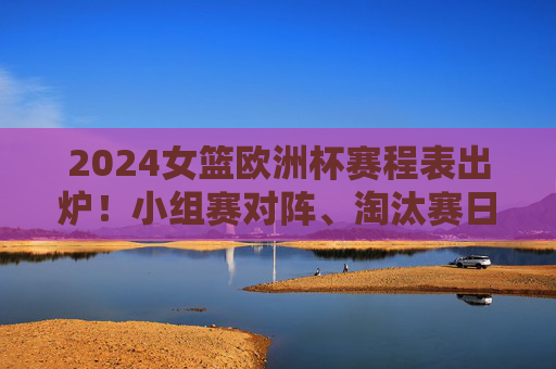 2024女篮欧洲杯赛程表出炉！小组赛对阵、淘汰赛日历，观赛指南全收好，2024女篮欧洲杯赛程表出炉，小组赛对阵、淘汰赛日历、观赛指南全收好