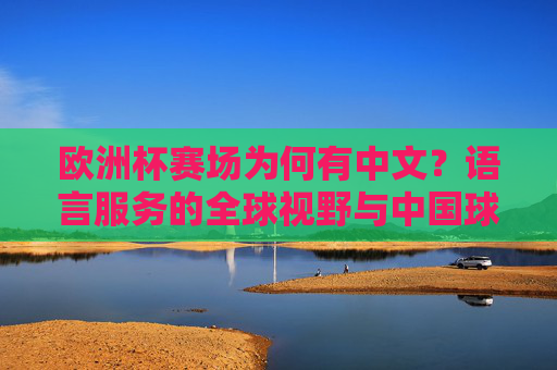 欧洲杯赛场为何有中文?语言服务的全球视野与中国球迷的热情,欧洲杯赛场中文热,语言服务全球视野与中国球迷热情