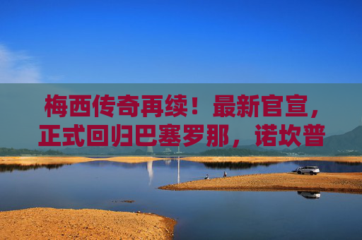 梅西传奇再续！最新官宣，正式回归巴塞罗那，诺坎普迎王者归来，梅西重返巴萨！诺坎普迎王者归来