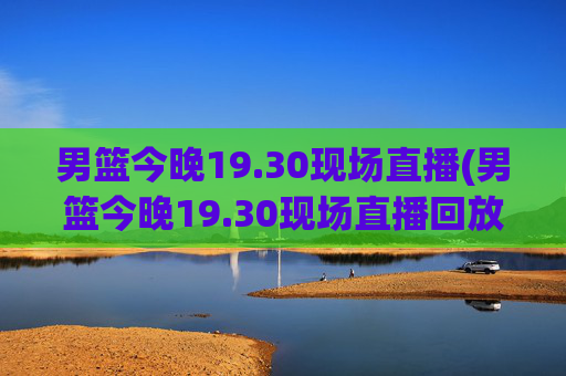 男篮今晚19.30现场直播(男篮今晚19.30现场直播回放)