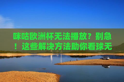 咪咕欧洲杯无法播放？别急！这些解决方法助你看球无忧，咪咕欧洲杯无法播放？解决方法助你看球无忧