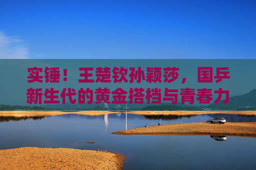 实锤！王楚钦孙颖莎，国乒新生代的黄金搭档与青春力量，国乒新生代黄金搭档王楚钦孙颖莎，青春力量闪耀