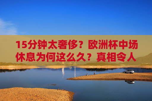 15分钟太奢侈?欧洲杯中场休息为何这么久?真相令人意外!