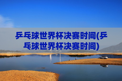 乒乓球世界杯决赛时间(乒乓球世界杯决赛时间)
