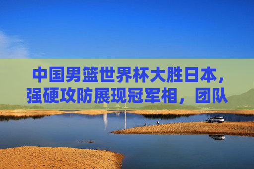 中国男篮世界杯大胜日本，强硬攻防展现冠军相，团队篮球点燃球迷热血，中国男篮世界杯大胜日本 强硬攻防展冠军相 团队篮球燃热血