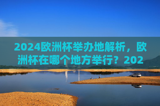 2024欧洲杯举办地解析，欧洲杯在哪个地方举行？2024欧洲杯举办地解析