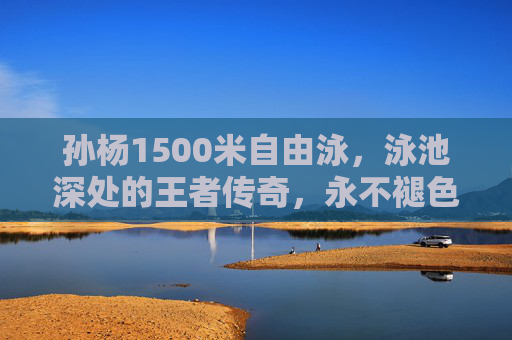 孙杨1500米自由泳,泳池深处的王者传奇,永不褪色的纪录丰碑