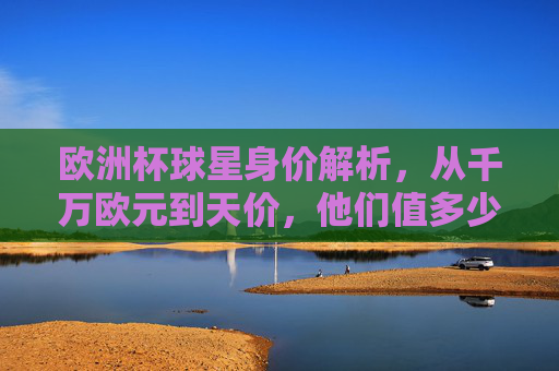 欧洲杯球星身价解析，从千万欧元到天价，他们值多少钱？欧洲杯球星身价解析，从千万欧元到天价，他们值多少钱？