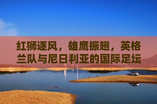 红狮逐风,雄鹰振翅,英格兰队与尼日利亚的国际足坛巅峰对决,红狮逐风战雄鹰,英格兰与尼日利亚巅峰对决