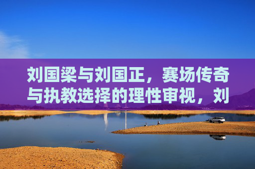 刘国梁与刘国正，赛场传奇与执教选择的理性审视，刘国梁与刘国正，赛场传奇与执教选择的理性审视