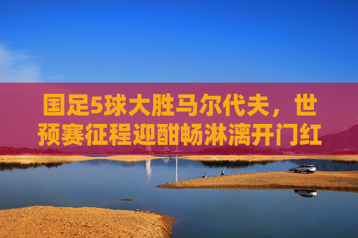 国足5球大胜马尔代夫，世预赛征程迎酣畅淋漓开门红！国足世预赛5球大胜马尔代夫迎酣畅开门红