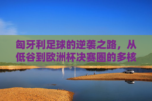 匈牙利足球的逆袭之路,从低谷到欧洲杯决赛圈的多核驱动,匈牙利足球逆袭之路,多核驱动挺进欧洲杯决赛圈