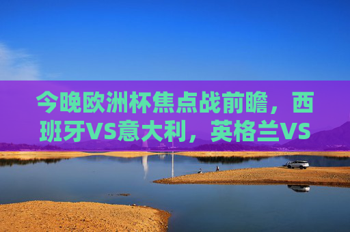 今晚欧洲杯焦点战前瞻，西班牙VS意大利，英格兰VS德国，经典对决再燃烽火！欧洲杯焦点战，西班牙VS意大利、英格兰VS德国，经典对决再燃烽火