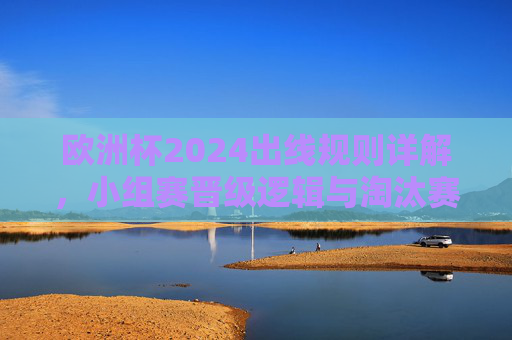 欧洲杯2024出线规则详解，小组赛晋级逻辑与淘汰赛名额分配，欧洲杯2024出线规则详解，小组赛晋级与淘汰赛名额分配