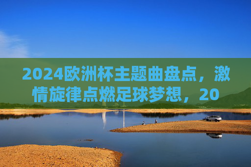 2024欧洲杯主题曲盘点,激情旋律点燃足球梦想,2024欧洲杯主题曲盘点,激情旋律点燃足球梦想