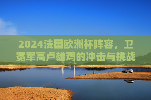 2024法国欧洲杯阵容，卫冕军高卢雄鸡的冲击与挑战，2024欧洲杯，卫冕军高卢雄鸡的阵容冲击与挑战
