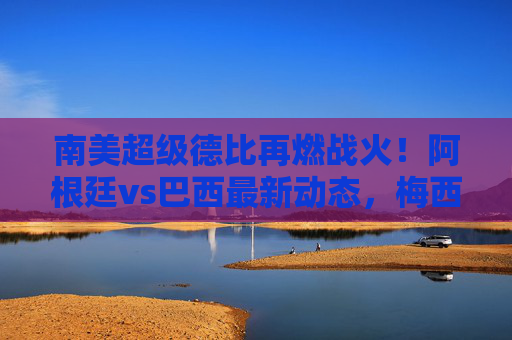 南美超级德比再燃战火!阿根廷vs巴西最新动态,梅西内马尔领衔,焦点对决背后的故事与悬念,南美超级德比,梅西内马尔领衔阿根廷vs巴西焦点对决
