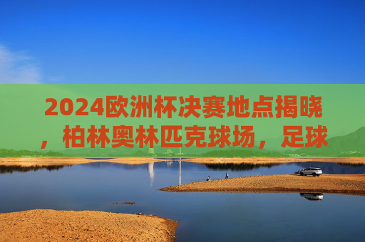 2024欧洲杯决赛地点揭晓,柏林奥林匹克球场,足球巅峰对决的终极舞台,2024欧洲杯决赛柏林奥林匹克球场,足球巅峰对决终极舞台