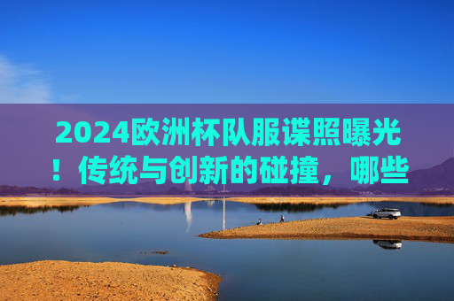 2024欧洲杯队服谍照曝光！传统与创新的碰撞，哪些设计最吸睛？2024欧洲杯队服谍照曝光，传统创新碰撞，设计吸睛引期待